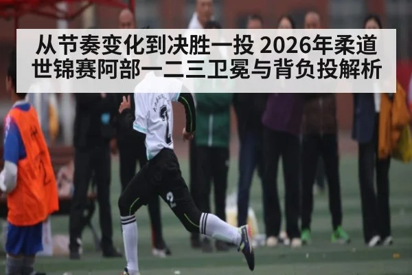 从节奏变化到决胜一投 2026年柔道世锦赛阿部一二三卫冕与背负投解析